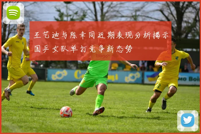 王艺迪与陈幸同近期表现分析揭示国乒女队单打竞争新态势