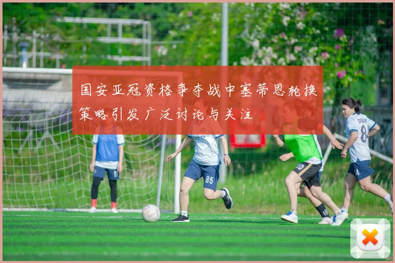 国安亚冠资格争夺战中塞蒂恩轮换策略引发广泛讨论与关注