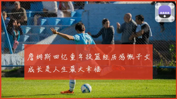 詹姆斯回忆童年投篮经历感慨子女成长是人生最大幸福
