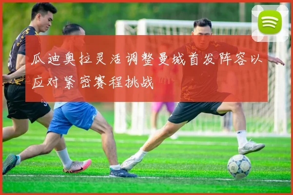 瓜迪奥拉灵活调整曼城首发阵容以应对紧密赛程挑战