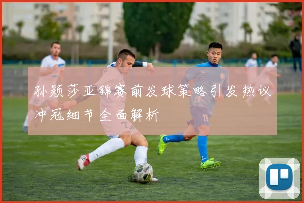 孙颖莎亚锦赛前发球策略引发热议冲冠细节全面解析