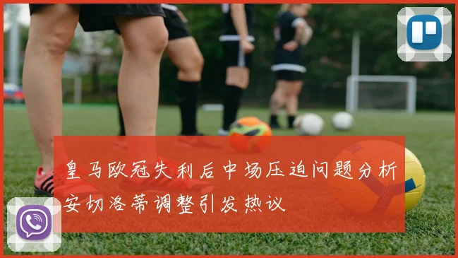 皇马欧冠失利后中场压迫问题分析安切洛蒂调整引发热议