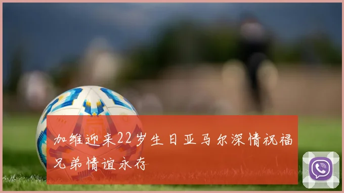 加维迎来22岁生日亚马尔深情祝福兄弟情谊永存