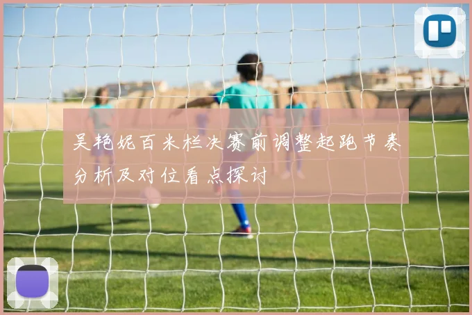 吴艳妮百米栏决赛前调整起跑节奏分析及对位看点探讨