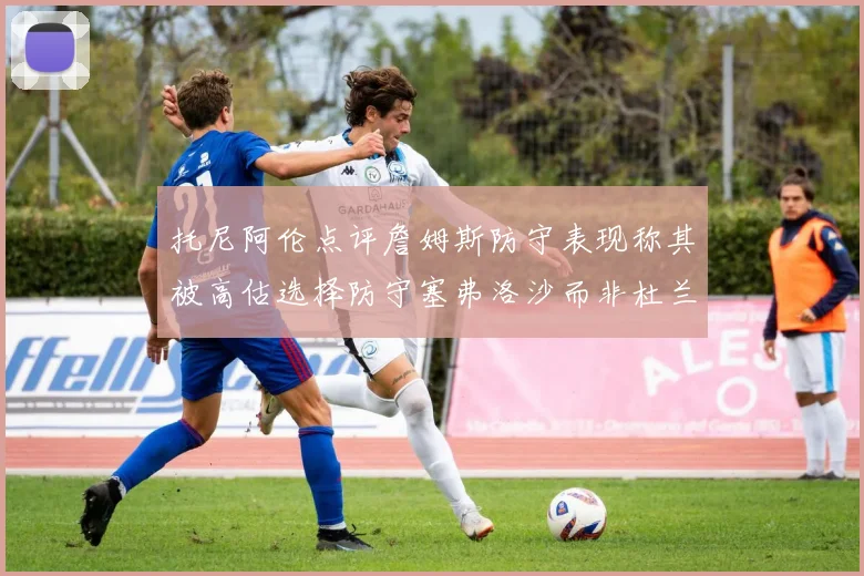 托尼阿伦点评詹姆斯防守表现称其被高估选择防守塞弗洛沙而非杜兰特