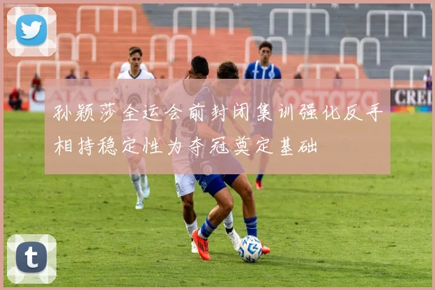 孙颖莎全运会前封闭集训强化反手相持稳定性为夺冠奠定基础